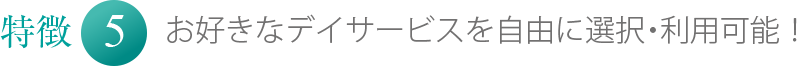 特徴5 お好きなデイサービスを自由に選択・利用可能！
