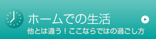 ホームでの生活 他とは違う！ここならではの過ごし方